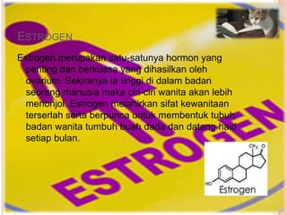 ESTROGEN
Estrogen merupakan satu-satunya hormon yang
penting dan berkuasa yang dihasilkan oleh
ovarium. Sekiranya ia tinggi di dalam badan
seorang manusia maka ciri-ciri wanita akan lebih
menonjol. Estrogen melahirkan sifat kewanitaan
terserlah serta berpunca untuk membentuk tubuh
badan wanita tumbuh buah dada dan datang haid
setiap bulan.
 