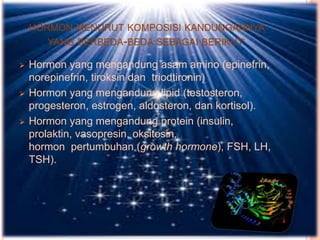 HORMON MENURUT KOMPOSISI KANDUNGANNYA
YANG BERBEDA-BEDA SEBAGAI BERIKUT:
 Hormon yang mengandung asam amino (epinefrin,
norepinefrin, tiroksin dan triodtironin)
 Hormon yang mengandung lipid (testosteron,
progesteron, estrogen, aldosteron, dan kortisol).
 Hormon yang mengandung protein (insulin,
prolaktin, vasopresin, oksitosin,
hormon pertumbuhan (growth hormone), FSH, LH,
TSH).
 