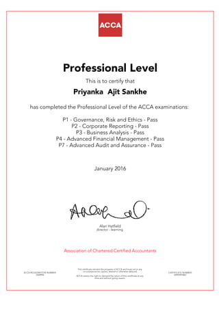 Professional Level
This is to certify that
Priyanka Ajit Sankhe
has completed the Professional Level of the ACCA examinations:
P1 - Governance, Risk and Ethics - Pass
P2 - Corporate Reporting - Pass
P3 - Business Analysis - Pass
P4 - Advanced Financial Management - Pass
P7 - Advanced Audit and Assurance - Pass
January 2016
Alan Hatfield
director - learning
Association of Chartered Certified Accountants
ACCA REGISTRATION NUMBER:
2568996
This certificate remains the property of ACCA and must not in any
circumstances be copied, altered or otherwise defaced.
ACCA retains the right to demand the return of this certificate at any
time and without giving reason.
CERTIFICATE NUMBER:
34992993867
 