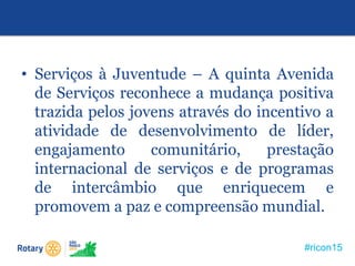 #ricon15
• Serviços à Juventude – A quinta Avenida
de Serviços reconhece a mudança positiva
trazida pelos jovens através do incentivo a
atividade de desenvolvimento de líder,
engajamento comunitário, prestação
internacional de serviços e de programas
de intercâmbio que enriquecem e
promovem a paz e compreensão mundial.
 