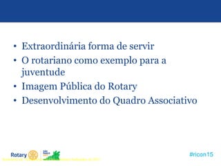 #ricon15
• Extraordinária forma de servir
• O rotariano como exemplo para a
juventude
• Imagem Pública do Rotary
• Desenvolvimento do Quadro Associativo
Seminário de Treinamento de Governadores Indicados de 2011
 