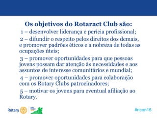 #ricon15
Os objetivos do Rotaract Club são:
1 – desenvolver liderança e perícia profissional;
2 – difundir o respeito pelos direitos dos demais,
e promover padrões éticos e a nobreza de todas as
ocupações úteis;
3 – promover oportunidades para que pessoas
jovens possam dar atenção às necessidades e aos
assuntos de interesse comunitários e mundial;
4 – promover oportunidades para colaboração
com os Rotary Clubs patrocinadores;
5 – motivar os jovens para eventual afiliação ao
Rotary.
 