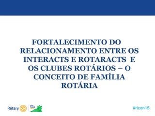 #ricon15
FORTALECIMENTO DO
RELACIONAMENTO ENTRE OS
INTERACTS E ROTARACTS E
OS CLUBES ROTÁRIOS – O
CONCEITO DE FAMÍLIA
ROTÁRIA
 