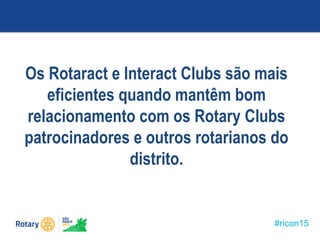 #ricon15
Os Rotaract e Interact Clubs são mais
eficientes quando mantêm bom
relacionamento com os Rotary Clubs
patrocinadores e outros rotarianos do
distrito.
 