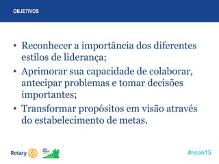 #ricon15
• Reconhecer a importância dos diferentes
estilos de liderança;
• Aprimorar sua capacidade de colaborar,
antecipar problemas e tomar decisões
importantes;
• Transformar propósitos em visão através
do estabelecimento de metas.
OBJETIVOS
 