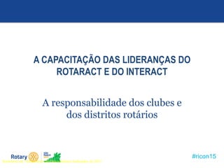 #ricon15
A CAPACITAÇÃO DAS LIDERANÇAS DO
ROTARACT E DO INTERACT
A responsabilidade dos clubes e
dos distritos rotários
Seminário de Treinamento de Governadores Indicados de 2011
 