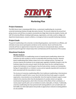 Marketing Plan
Project Summary
The SDSU Alumni team is developing SDSU Strive, a customized crowdfunding site, to promote
university fundraising initiatives through alternative channels. The site will modernize the annual fund
giving structure and will focus on projects conceived by San Diego State University students, faculty, and
staff. All university affiliates including student groups, organizations, and clubs as well as colleges and
department-based projects, research, athletics, or emergency funds are possible fundraising initiatives.
Project Goals
The goal of crowdfunding at the university is to diversify giving options, raise funds for our affiliates, and
ultimately increase alumni participation and donors to the university. Alumni and friends of the
university will have an opportunity to choose the causes they are most passionate about, and then
spread the word through their network about their contribution(s) and the importance of the cause(s).
Situational Analysis
Market Analysis
The traditional form of crowdfunding consists of rewards-based crowdfunding, wherein the
fundraiser pre-sells a product or service to avoid debt while launching a business. Rewards-
based crowdfunding either follows a keep-it-all or all-or-nothing structure. The keep-it-all
structure requires the fundraiser to set a project goal; regardless of whether the goal is met, the
fundraiser keeps the entire amount raised. On the other hand, the all-or-nothing structure
requires the fundraiser to meet the goal or lose the funds entirely. Investors are motivated by
feelings of responsibility for an initiative’s success and are typically rewarded with incentives or
perks associated with the new product or service.
The structure of university crowdfunding differs from traditional crowdfunding in that donations
are allotted for a specific fund or cause. Due to the fact that these funds support a nonprofit
organization, many donations are tax deductible. Since the majority of projects support a cause
related to the university rather than the development of a product, donors are typically
incentivized with giving levels, which inform the donor of the effects of their contribution, or
receive project-specific perks such as invitations to events, token gifts, or tributes. Traditionally,
university crowdfunding sites have partnered with existing platforms such as ScaleFunder and
GoFundMe, but white-label options that provide an opportunity to rebrand an existing platform
are also available.
 