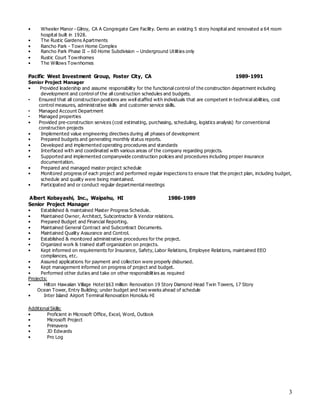 3
• Wheeler Manor - Gilroy, CA A Congregate Care Facility. Demo an existing 5 story hospital and renovated a 64 room
hospital built in 1928.
• The Rustic Gardens Apartments
• Rancho Park - Town Home Complex
• Rancho Park Phase II – 60 Home Subdivision – Underground Utilities only
• Rustic Court Townhomes
• The Willows Townhomes
Pacific West Investment Group, Foster City, CA 1989-1991
Senior Project Manager
• Provided leadership and assume responsibility for the functional control of the construction department including
development and control of the all construction schedules and budgets.
• Ensured that all construction positions are well staffed with individuals that are competent in technical abilities, cost
control measures, administrative skills and customer service skills.
• Managed Account Department
• Managed properties
• Provided pre-construction services (cost estimating, purchasing, scheduling, logistics analysis) for conventional
construction projects
• Implemented value engineering directives during all phases of development
• Prepared budgets and generating monthly status reports.
• Developed and implemented operating procedures and standards
• Interfaced with and coordinated with various areas of the company regarding projects.
• Supported and implemented companywide construction policies and procedures including proper insurance
documentation.
• Prepared and managed master project schedule
• Monitored progress of each project and performed regular inspections to ensure that the project plan, including budget,
schedule and quality were being maintained.
• Participated and or conduct regular departmental meetings
Albert Kobayashi, Inc., Waipahu, HI 1986-1989
Senior Project Manager
• Established & maintained Master Progress Schedule.
• Maintained Owner, Architect, Subcontractor & Vendor relations.
• Prepared Budget and Financial Reporting.
• Maintained General Contract and Subcontract Documents.
• Maintained Quality Assurance and Control.
• Established & monitored administrative procedures for the project.
• Organized work & trained staff organization on projects.
• Kept informed on requirements for Insurance, Safety, Labor Relations, Employee Relations, maintained EEO
compliances, etc.
• Assured applications for payment and collection were properly disbursed.
• Kept management informed on progress of project and budget.
• Performed other duties and take on other responsibilities as required
Projects:
• Hilton Hawaiian Village Hotel $63 million Renovation 19 Story Diamond Head Twin Towers, 17 Story
Ocean Tower, Entry Building; under budget and two weeks ahead of schedule
• Inter Island Airport Terminal Renovation Honolulu HI
Additional Skills:
• Proficient in Microsoft Office, Excel, Word, Outlook
• Microsoft Project
• Primavera
• JD Edwards
• Pro Log
 