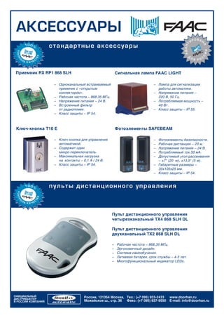 ÀÊÑÅÑÑÓÀÐÛ
                                                                                                              ÐÎÂÀÍ
                                                                                                          È




                                                                                                 ÀÄÀÏÒ
                    ñòàí äàðòí ûå à ê ñ åñ ñ ó à ðû




                                                                                                                  Î
                                                                                                                      ÈÈ
                                                                                                      Ä




                                                                                                                  Ñ
                                                                                                          Ëß    Ñ
                                                                                                             ÐÎ



 Приемник RX RP1 868 SLH                                   Сигнальная лампа FAAC LIGHT

                     – Одноканальный встраиваемый                               – Лампа для сигнализации
                       приемник с «открытым                                       работы автоматики.
                       коллектором».                                            – Напряжение питания –
                     – Рабочая частота – 868,35 МГц.                              220 В, 50 Гц.
                     – Напряжение питания – 24 В.                               – Потребляемая мощность –
                     – Встроенный фильтр                                          40 Вт.
                       от радиопомех.                                           – Класс защиты – IP 55.
                     – Класс защиты – IP 54.



 Ключ-кнопка T10 E                                         Фотоэлементы SAFEBEAM

                     – Ключ-кнопка для управления                               – Фотоэлементы безопасности.
                       автоматикой.                                             – Рабочая дистанция – 20 м.
                     – Содержит один                                            – Напряжение питания – 24 В.
                       микро-переключатель.                                     – Потребляемый ток 50 мА.
                     – Максимальная нагрузка                                    – Допустимый угол рассеивания
                       на контакты – 0,1 А / 24 В.                                – ±7° (20 м), ±13,5° (5 м).
                     – Класс защиты – IP 54.                                    – Габаритные размеры –
                                                                                  35х105х25 мм.
                                                                                – Класс защиты – IP 54.



                    ï ó ëüòû äèñòàí ö èî í í î ã î ó ï ðà â ë åí èÿ



                                                       Пульт дистанционного управления
                                                       четырехканальный TX4 868 SLH DL

                                                       Пульт дистанционного управления
                                                       двухканальный TX2 868 SLH DL

                                                       –   Рабочая частота – 868,35 МГц.
                                                       –   Эргономичный дизайн.
                                                       –   Система самообучения.
                                                       –   Литиевая батарея, срок службы – 4-5 лет.
                                                       –   Многофункциональный индикатор LEDs.




ОФИЦИАЛЬНЫЙ                          Россия, 121354 Москва, Тел.: (+7 095) 933-2433      www.doorhan.ru
ДИСТРИБЬЮТЕР
В РОССИИ КОМПАНИЯ                    Можайское ш., стр. 36 Факс: (+7 095) 937-9550       E-mail: info@doorhan.ru
 