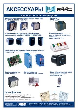 ÀÊÑÅÑÑÓÀÐÛ
                         äîïîëíèò åë ü í û å à ê ñ åñ ñ ó à ðû
Ключ-кнопки для накладного и врезного монтажа                          Билампа
T20 E/T21 E, T10/T11, T20 I/T21 I                                      FAAC LAMP




Фотоэлементы безопасности для накладного                              Кнопочная панель
и врезного монтажа PHOTOBEAM, PHOTOSWITCH                             для внутренней и наружней
                                                                      установки
                                                                      FAAC SWITCH, T15




Одноканальные и двухканальные магнитные петли
F4, FG1, FG2




Кодовая клавиатура           Датчик давления                           Электромеханический замок
METAL DIGIKEY                DW 20 PRESSURE SWITCH                     для распашных ворот
                                                                       ELECTRIC LOCK




ñ å ðòè ôè ê àòû
Вся продукция соответствует европейскому
стандарту UNI EN ISO 9001 – 2000,
а также российским гостам ГОСТ Р МЭК 335-1-94,
ГОСТ Р 51318.14.1-99, ГОСТ Р 51318.14.2-99.


ОФИЦИАЛЬНЫЙ                           Россия, 121354 Москва, Тел.: (+7 095) 933-2433   www.doorhan.ru
ДИСТРИБЬЮТЕР
В РОССИИ КОМПАНИЯ                     Можайское ш., стр. 36 Факс: (+7 095) 937-9550    E-mail: info@doorhan.ru
 