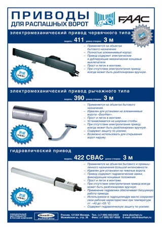 ÏÐÈÂÎÄÛ
ÄËß ÐÀÑÏÀØÍÛÕ ÂÎÐÎÒ
                                                                                                  ÐÎÂÀÍ
                                                                                              È
ý ë åê òð îìåõ àí è÷åñêèé ï ðèâ î ä ÷ åðâ ÿ÷ í î ã î ò èï à




                                                                                      ÀÄÀÏÒ




                                                                                                      Î
                                                                                                          ÈÈ
                                     411                     3м                          Ä




                                                                                                      Ñ
                           модель:          длина створки:                                    Ëß    Ñ
                                                                                                 ÐÎ
                                          – Применяется на объектах
                                            бытового назначения.
                                          – Полностью алюминиевый корпус.
                                          – Привод содержит электрические
                                            и дублирующие механические концевые
                                            выключатели.
                                          – Прост и легок в монтаже.
                                          – При отсутствии электропитания привод
                                            всегда может быть разблокирован вручную.




ý ë åê òð îìåõ àí è÷åñêèé ï ðèâ î ä ðû ÷ à æ í î ã î ò èï à
                           модель:   390    длина створки:   3м
                                          – Применяется на объектах бытового
                                            назначения.
                                          – Идеален для установки на алюминиевые
                                            ворота «DoorHan».
                                          – Прост и легок в монтаже.
                                          – Устанавливается на широкие столбы.
                                          – При отсутствии электропитания привод
                                            всегда может быть разблокирован вручную.
                                          – Содержит защиту по усилию.
                                          – Возможно использовать для открывания
                                            ворот наружу.




ã è äð à âëè÷åñêèé ï ðèâîä
                           модель:   422 CBAC                длина створки:   3м
                                          – Применяется на объектах бытового и промыш-
                                            ленного назначения большой интенсивности.
                                          – Идеален для установки на тяжелые ворота.
                                          – Привод содержит гидравлические замки,
                                            фиксирующие концевые положения.
                                          – Прост и легок в монтаже.
                                          – При отсутствии электропитания привод всегда
                                            может быть разблокирован вручную.
                                          – Применение гидравлики обеспечивает бесшумную
                                            работу привода.
                                          – Используемое в гидроцилиндре масло сохраняет
                                            свои рабочие характеристики при температуре
                                            от –40 до +55 °С.
                                          – Содержит гидравлическую защиту по усилию.

ОФИЦИАЛЬНЫЙ              Россия, 121354 Москва, Тел.: (+7 095) 933-2433       www.doorhan.ru
ДИСТРИБЬЮТЕР
В РОССИИ КОМПАНИЯ        Можайское ш., стр. 36 Факс: (+7 095) 937-9550        E-mail: info@doorhan.ru
 