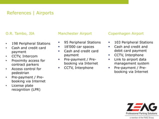 References | Airports



O.R. Tambo, JIA                 Manchester Airport           Copenhagen Airport

•     198 Peripheral Stations      95 Peripheral Stations      103 Peripheral Stations
•     Cash and credit card         18’000 car spaces           Cash and credit and
      payment                      Cash and credit card         debit card payment
•     CCTV, Intercom                payment                     CCTV, Interphone
•     Proximity access for         Pre-payment / Pre-          Link to airport data
      contract parkers              booking via Internet         management system
•     Access control for           CCTV, Interphone            Pre-payment / Pre-
      pedestrian                                                 booking via Internet
•     Pre-payment / Pre-
      booking via Internet
•     License plate
      recognition (LPR)
 
