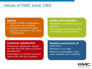 Values of FAAC since 1965



 Quality                               Safety and reliability
  Quality of FAAC components          Reliability over time of all our
   and its the raw materials           products
  Constant control of finished        Scrupulous observance of the
   products to preserve the value      international security norms
   of FAAC brand



 Customer satisfaction                 Passion and pursuit of
 Customer satisfaction sought         essentiality
 for from the first steps of project   Passion in our jobs
 development                           Focus on essentiality, even
 Aspiration to improve customer       when matched with creativity
 case of life with our solutions
 