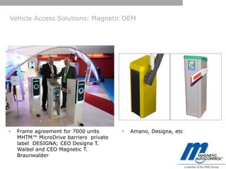 Vehicle Access Solutions: Magnetic OEM




   Frame agreement for 7000 units         Amano, Designa, etc
    MHTM™ MicroDrive barriers private
    label DESIGNA; CEO Designa T.
    Waibel and CEO Magnetic T.
    Braunwalder
 