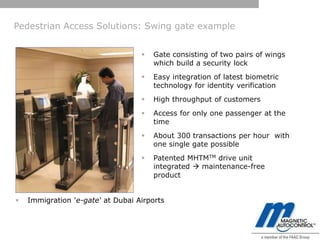 Pedestrian Access Solutions: Swing gate example


                                      Gate consisting of two pairs of wings
                                       which build a security lock
                                      Easy integration of latest biometric
                                       technology for identity verification
                                      High throughput of customers
                                      Access for only one passenger at the
                                       time
                                      About 300 transactions per hour with
                                       one single gate possible
                                      Patented MHTMTM drive unit
                                       integrated  maintenance-free
                                       product


   Immigration 'e-gate‘ at Dubai Airports
 