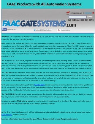 FAAC Products with All Automation Systems

Summary: The content is provided about the faac 415 Is, faac motors, faac 402 cbc, faac gate openers. The following info
is given by the prominent service provider.
FAAC is one of the leading brands and that has been since 40 years in the world. Today, the FAAC is providing variety of
the products where the brand of FAAC is mostly supply the commercial uses products. More than 100 industries are using
the products that belong to FAAC brand and its products are worldwide famous. The products of the FAAC are specialized
in various products that are automation systems. The company is also designing massive automated systems products in
wide array as well. The products that you buy of the FAAC brand that is really satisfied and you won’t get any dispute in
the product at all.
The company sells wide variety of products whereas; you find the products by ordering online. As you visit the website
you avail the products at very reasonable rates completely and you don’t have to compromise in the price while the
products are always sold at very affordable rates and you will like it sure. You can any product that is automation system
and like the gate automation that is quite distinct from the operators which suit for all small and huge pedestrian gates.
The FAAC 415 Is that is the best one where it provides you all quality products and the automation systems of the FAAC
items are really very useful from all the ways. The FAAC automation systems offering you the physical security option and
it is very easy to manage as well as that are also convenient and safe to use. While the gate automation system of the
FAAC seems to be multifaceted and its apparatus is too hard to manage.
With great automation system you find the FAAC motors device where it also works automatic machine that you like very
much. This system can be installed easily and operate effectively too. You must but this motor for your uses and the
product of the FAAC can be the best choice as you want to operate automatic motoring system.
The FAAC 402 CBC providing you hassle free automated systems for all the applications where the product that you can
buy for your uses and all are button systems that just on they keep working automatically.
So, you may buy the FAAC gate openers that help to protect the gate as well as it reduces the noises and make it slow
down. Buy these entire requirements as automated systems via online.

Author Bio: - Faac Gate Systems sell all faac related gate products including hydraulic swing gate operator, gate motors,
FAAC 402 CBC, and faac 640 more.
For more information about faac barrier gate. Please visit our website: www.faacgatesystems.com.

 