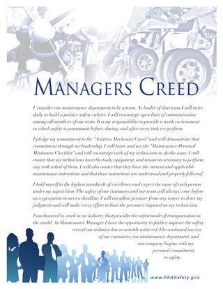 Managers Creed
I consider our maintenance department to be a team.As leader of that team I will strive
daily to build a positive safety culture. I will encourage open lines of communication
among all members of our team. It is my responsibility to provide a work environment
in which safety is paramount before, during, and after every task we perform.
I pledge my commitment to the “Aviation Mechanics Creed” and will demonstrate that
commitment through my leadership. I will learn and use the “Maintenance Personal
Minimums Checklist” and will encourage each of my technicians to do the same. I will
ensure that my technicians have the tools, equipment, and resources necessary to perform
any task asked of them. I will also ensure that they have the current and applicable
maintenance instructions and that those instructions are understood and properly followed.
I hold myself to the highest standards of excellence and expect the same of each person
under my supervision.The safety of our customers and our team will always come before
an expectation to meet a deadline. I will not allow pressure from any source to deter my
judgment and will make every effort to limit the pressures imposed on my technicians.
I am honored to work in an industry that provides the safest mode of transportation in
the world.As Maintenance Manager I have the opportunity to further improve the safety
record our industry has so notably achieved.The continued success
of our customers, our maintenance department, and
our company begins with my
personal commitment
to safety.
www.FAASafety.gov
 