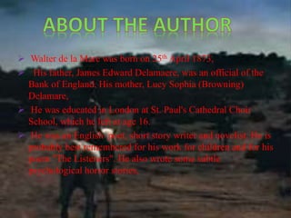  Walter de la Mare was born on 25th April 1873, 
 His father, James Edward Delamaere, was an official of the 
Bank of England. His mother, Lucy Sophia (Browning) 
Delamare, 
 He was educated in London at St. Paul's Cathedral Choir 
School, which he left at age 16. 
 He was an English poet, short story writer and novelist. He is 
probably best remembered for his work for children and for his 
poem "The Listeners". He also wrote some subtle 
psychological horror stories, 
 