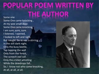 Some one 
Some One came knocking , 
At my wee small door. 
Some One came knocking, 
I am sure, sure, sure. 
I listened, I opened, 
I looked to left and right. 
But nought there was a-stirring 
In the still dark night. 
Only the busy beetle, 
Tap tapping the wall 
Only from the forest, 
The screech owl call. 
Only the cricket whistling 
While the dewdrops fall.. 
So, I know not who came knocking, 
At all, at all, at all. 
 