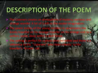  The Listeners creates an atmosphere of mystery, eeriness and 
strange wonder. A lot of is left to the reader imagination. 
 The poem invites all the young minders to accompany the 
lonely traveller on his strange traveller on his strange visit to a 
solitary castle, deep within a dark forest. 
 The setting is perfect for a ghost story to unfold and there is a 
reference to the “Listeners” who listen silently to the 
traveller’s fervent call. 
 