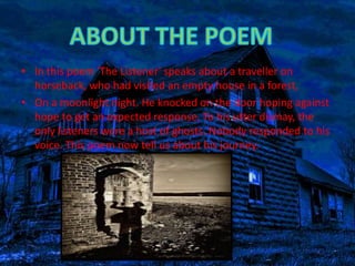 • In this poem 'The Listener' speaks about a traveller on 
horseback, who had visited an empty house in a forest, 
• On a moonlight night. He knocked on the door hoping against 
hope to get an expected response. To his utter dismay, the 
only listeners were a host of ghosts. Nobody responded to his 
voice. This poem now tell us about his journey. 
 