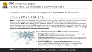 Formazione, Consulenza e Comunicazione
di L u c a G i o v a n n e t t i | e. luca@brinc.it - m. +39 3496342485 - www.brinc.it
Sede Operativa: Via Accademia Albertina, 34 – 10123 Torino (TO) - P. IVA 05701680968
BRINC brainstorming in company
5
BRINC è in grado di accompagnare il cliente attraverso tutte le fasi della corretta ed efficace comunicazione interna
ed esterna, dalla progettazione strategica all’implementazione. Con oltre dieci anni di esperienza nella
comunicazione, BRINC crea valore aggiunto per fare la differenza, a partire dalle specifiche esigenze di ogni singolo
cliente, individuando e costruendo il percorso più efficace per raggiungere gli obiettivi desiderati, utilizzando i mezzi di
comunicazioni più appropriati sia on che off line. Grazie al suo network di professionisti BRINC è in grado di curare ogni
azione di comunicazione dalla ideazione alla realizzazione.
Abbiamo in testa un pensiero fisso: migliorare le performance dei nostri clienti.
o f f e r t a : C o m u n i c a z i o n e
Alcuni delle aree di intervento di BRINC in ambito comunicazione:
 Strategie di Comunicazione: dalla individuazione della buying persona e degli
stakeholder rilevanti alla stesura della strategia di comunicazione.
 Multichannel Marketing: affiancamento nei processi di pianificazione dei mezzi di
comunicazione attraverso ottimizzazione del Media Mix (calcolo del ROCA – Return On
Channel Activated).
 Consulenza Editoriale e Gestione Prodotti Relazionali: supporto e
affiancamento nella realizzazione di reportistica e documentazione
istituzionale e di comunicazione economica (carta e video).
 