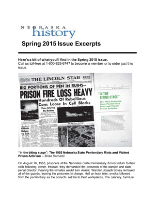 Spring 2015 Issue Excerpts
Here's a bit of what you'll find in the Spring 2015 issue.
Call us toll-free at 1-800-833-6747 to become a member or to order just this
issue.
“In the biting stage”: The 1955 Nebraska State Penitentiary Riots and Violent
Prison Activism – Brian Sarnacki
On August 16, 1955, prisoners at the Nebraska State Penitentiary did not return to their
cells following dinner. Instead, they demanded the presence of the warden and state
penal director. Fearing the inmates would turn violent, Warden Joseph Bovey removed
all of the guards, leaving the prisoners in charge. Half an hour later, smoke billowed
from the penitentiary as the convicts set fire to their workplaces. The cannery, furniture
 