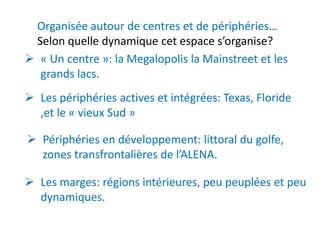 Organisée autour de centres et de périphéries…
 Selon quelle dynamique cet espace s’organise?
 « Un centre »: la Megalopolis la Mainstreet et les
  grands lacs.
 Les périphéries actives et intégrées: Texas, Floride
  ,et le « vieux Sud »

 Périphéries en développement: littoral du golfe,
  zones transfrontalières de l’ALENA.

 Les marges: régions intérieures, peu peuplées et peu
  dynamiques.
 