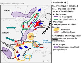 I. Une interface (…)
                                                                            II(….)dynamique et active (….)
                                                                            III. (…) organisée autour de
   CANADA                                                                   centres et de périphéries.
                                          Québec
                                                                               A. Les centres:
                                     Montréal                                          La mégalopolis
                                                                                       Les grands lacs et la
                                                        Boston                 Mainstreet
                                            Detroit
                                                        New York             B. Les périphéries actives et
                                Chicago               Washington             intégrées
                                                                                       Le vieux Sud
ETATS UNIS                                                                              La Floride, Texas
                                            Atlanta                         C. Périphéries en développement
                                                                                    Interface terrestre: la
                       Dallas                                  OCEAN        Mexamerique.
                                La Nouvelle Orléans
                                                               ATLANTIQUE
             Houston                                   Miami                 D. Les marges.
                                                                                    Espaces peu peuplés et
                                                                             peu dynamiques
MEXIQUE



          Veracruz
 