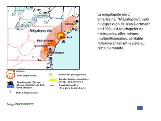 La mégalopole nord
américaine, "Mégalopolis", selo
n l'expression de Jean Gottmann
en 1960 , est un chapelet de
métropoles, elles-mêmes
multimillionnaires, véritable
"charnière" reliant le pays au
reste du monde.
 