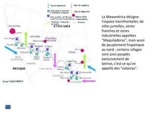 La Mexamérica désigne
l'espace transfrontalier, de
villes jumelles, zones
franches et zones
industrielles appelées
"Maquiladoras", mais aussi
de peuplement hispanique
au nord : certains villages
sont ainsi peuplés
exclusivement de
latinos, c'est ce qu'on
appelle des "colonias".
 