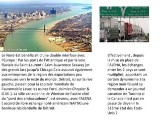 Le Nord-Est bénéficiait d'une double interface avec          Effectivement , depuis
l'Europe : Par les ports de l'Atlantique et par la voie      la mise en place de
fluviale du Saint-Laurent ( Saint-lauwrence Seaway )et       l'ALENA, les échanges
des grands lacs jusqu'à Chicago.Cela assurait également      entre les 2 pays se sont
aux entreprises de la région des exportations peu            multipliés, apportant un
onéreuses vers le reste du monde. Détroit, ici sur la rive   certain dynamisme à la
gauche, passait pour la capitale mondiale de                 région mais faisant se
l'automobile (avec les usines Ford, daimler-Chrysler &       demander à un journal
G.M. ). La ville canadienne de Windsor de l'autre côté       canadien de Toronto si
du "pont des ambassadeurs", est devenu, avec l'ALENA         le Canada n'est pas en
( accord de libre échange nord-américain NAFTA) une          passe de devenir le
banlieue résidentielle de Détroit.                           51ème état des Etats-
                                                             Unis ?
 