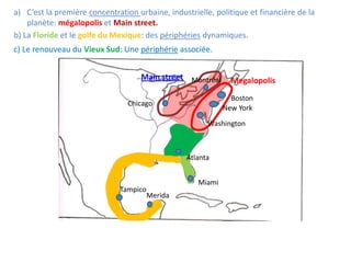 a) C’est la première concentration urbaine, industrielle, politique et financière de la
    planète: mégalopolis et Main street.
b) La Floride et le golfe du Mexique: des périphéries dynamiques.
c) Le renouveau du Vieux Sud: Une périphérie associée.


                                    Main street Montréal       Megalopolis
                                                               Boston
                                Chicago
                                                             New York

                                                        Washington



                                                 Atlanta


                                                     Miami
                              Tampico
                                        Merida
 