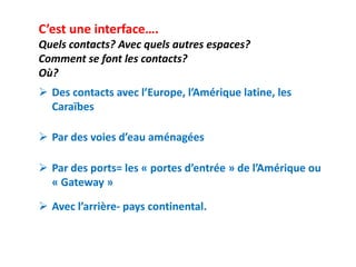 C’est une interface….
Quels contacts? Avec quels autres espaces?
Comment se font les contacts?
Où?
 Des contacts avec l’Europe, l’Amérique latine, les
  Caraïbes

 Par des voies d’eau aménagées

 Par des ports= les « portes d’entrée » de l’Amérique ou
  « Gateway »

 Avec l’arrière- pays continental.
 