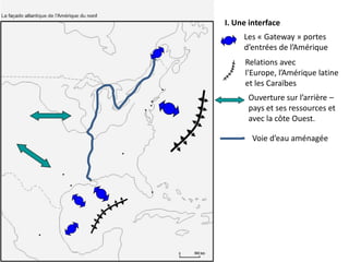 I. Une interface
     Les « Gateway » portes
     d’entrées de l’Amérique
     Relations avec
     l'Europe, l’Amérique latine
     et les Caraïbes
      Ouverture sur l’arrière –
      pays et ses ressources et
      avec la côte Ouest.

       Voie d’eau aménagée
 