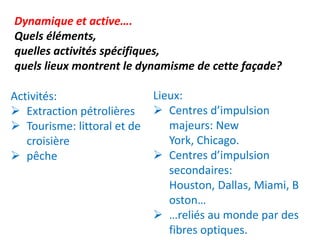 Dynamique et active….
Quels éléments,
quelles activités spécifiques,
quels lieux montrent le dynamisme de cette façade?

Activités:                   Lieux:
 Extraction pétrolières      Centres d’impulsion
 Tourisme: littoral et de      majeurs: New
   croisière                    York, Chicago.
 pêche                       Centres d’impulsion
                                secondaires:
                                Houston, Dallas, Miami, B
                                oston…
                              …reliés au monde par des
                                fibres optiques.
 