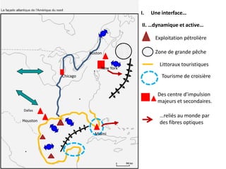 I.   Une interface…

                                    II. …dynamique et active…

                                          Exploitation pétrolière

                    Boston                Zone de grande pêche

                                            Littoraux touristiques
                         New York
          Chicago                            Tourisme de croisière


                                           Des centre d’impulsion
                                           majeurs et secondaires.
Dallas
                                            …reliés au monde par
Houston                                     des fibres optiques
                      Miami
 