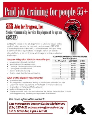SER SCSEP is funded by the U.S. Department of Labor and focuses on the
needs of mature workers, the community, and employers. SER SCSEP
prepares eligible mature workers for unsubsidized jobs through training
at community based organizations. The eligible worker will receive a
stipend while he or she is in training with the goal of getting unsubsidized
employment.
Discover today what SER-SCSEP can offer you:
 Services tailored to each individual
 Second career training opportunities
 Training at community based organizations
 Training with flexible schedules
 Receive On the Job Training
 Receive a paid stipend while participating
What are the eligibility requirements?
 55 years or older
 Be unemployed & need further training to perform jobs available in the area
 Meet family income requirements (Limit of 125% of Poverty Guidelines)
 Be a resident of the Kane or McHenry County
 Authorized to work in the US
 Provide acceptable source documents to prove age, income for the last 6 or 12 month
(including family size), residency and employment authorization.
SERJobsforProgress,Inc.
Senior Community Service Employment Program
 