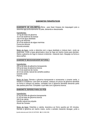 Apostila elaborada pela CASA DO ARTESÃO - (12) 3902.2380
SABONETES TERAPÊUTICOS
SABONETE DE DOLOMITA: Ótimo para fazer limpeza de maquiagem pois a
dolomita age profundamente na pele, deixando-a descansada.
Ingredientes:
01 kg de base de glicerina
10 ml de essência de laranja
150 ml de água destilada
200 g de dolomita
30 ml de essência de algas marinhas
Forma de silicone
Corante amarelo
Modo de fazer: Junte a dolomita com a água destilada e misture bem. Junte as
essências. Corte a base glicerinada e leve ao fogo em banho maria para derreter.
Retire a glicerina do fogo e misture à dolomita mexendo bem. Despeje na forma e
deixe esfriar.
SABONETE MASSAGEADOR NATURAL:
Ingredientes:
200 g de base de gllicerina transparente
200 g de base de glicerina branca
10 ml de essência de menta
30 ml de extrato natural de centelha asiática
Corante verde
Pedras
Modo de fazer: Derreta a glicerina transparente e acrescente o corante verde, o
extrato e a essência. Lave bem as pedras, coloque um pouco da glicerina derretida
na forma e coloque as pedras, complete com a glicerina derretida deixando parte
das pedras para fora. Complete o que falta com a glicerina branca.
SABONETE ÁSPERO PARA OS PÉS
Ingredientes:
01 kg de base de glicerina transparente
01 kg de base de glicerina branca
200 g de calcita
Extrato natural de própolis
Alcool de Cereais
Modo de fazer: Esterilize a calcita, levando-a ao forno quente por 20 minutos.
Derreta a glicerina em banho maria. Junte o extrado mexendo devagar, junte a
 