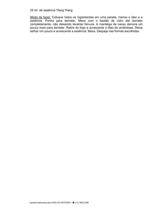Apostila elaborada pela CASA DO ARTESÃO - (12) 3902.2380
25 ml de essência Ylang Ylang
Modo de fazer: Coloque todos os ingredientes em uma panela, menos o óleo e a
essência. Ponha para derreter. Mexa com o bastão de vidro até derreter
completamente, não deixando levantar fervura. A manteiga de cacau demora um
pouco mais para derreter. Retire do fogo e acrescente o óleo de amêndoas. Deixe
esfriar um pouco e acrescente a essência. Mexa. Despeje nas formas escolhidas.
 