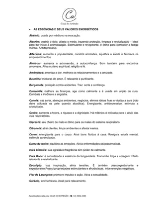 Apostila elaborada pela CASA DO ARTESÃO - (12) 3902.2380
• AS ESSÊNCIAS E SEUS VALORES ENERGÉTICOS
Absinto: usada por médiuns na evocação.
Alecrim: destrói o ódio, afasta o medo, trazendo proteção, limpeza e revitalização – ideal
para dar início ã aromatização. Estimulante e revigorante, é ótimo para combater a fadiga
mental. Antidepressivo.
Alfazema: aumenta a popularidade, constrói amizades, equilibra a saúde e favorece os
empreendimentos.
Almíscar: aumenta a extroversão, a autoconfiança. Bom também para encontros
amorosos. Ativa o plano espiritual, religião e fé.
Amêndoas: ameniza a dor, melhora os relacionamentos e a amizade.
Baunilha: misturas do amor. É relaxante e purificante.
Bergamota: proteção contra acidentes. Traz sorte e confiança.
Camomila: melhora as finanças, age como calmante e é usada em unção de cura.
Combate a insônia e a angústia.
Canela: traz sorte, abençoa ambientes, negócios, elimina idéias fixas e vitaliza a aura (não
deve utilizada na pele quando alcoólica). Energizante, antidepressivo, estimula a
criatividade.
Cedro: aumenta a honra, a riqueza e a dignidade. Há milênios é indicada para o alivio das
vias respiratórias.
Cipreste: seu cheiro de mato é ótimo para os males do sistema respiratório.
Citronela: atrai clientes, limpa ambientes e afasta insetos.
Cravo: energizante para o corpo. Atrai bons fluídos à casa. Revigora estafa mental,
estimula aprendizado.
Dama da Noite: equilibra as emoções. Alivia enfermidades psicossomáticas.
Erva Cidreira: sua agradável fragrância tem poder de calmante.
Erva Doce: é considerada a essência da longevidade. Transmite força e coragem. Efeito
relaxante e revitalizante.
Eucalipto: traz inspiração, alivia tensões. É também descongestionante e
expectorante.Possui propriedades estimulantes e afrodisíacas. Inibe energias negativas.
Flor de Laranjeira: promove impulso e ação. Ativa a sexualidade.
Gerânio: aroma fresco, ideal para relaxamento.
 