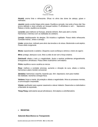 Apostila elaborada pela CASA DO ARTESÃO - (12) 3902.2380
Hortelã: aroma forte e refrescante. Eficaz no alívio das dores de cabeça, gripes e
resfriados.
Jasmim: ajuda a evitar brigas entre casais. Equilibra a emoção, traz sorte e força vital. Seu
aroma delicado e doce compõe um bouquet exótico. É afrodisíaco e anti - depressivo.
Relaxa a mente, equilibra as emoções.
Lavanda: para melhorar as finanças, atraindo dinheiro. Bom para abrir a mente.
Harmoniza o indivíduo com as realidades do cotidiano.
Laranja: desbloqueador de alergias. Dá iniciativa e agilidade. Possui efeito refrescante.
Combate insônia , stress e cansaço.
Limão: aroma leve, indicado para alivio das tensões e do stress. Bactericida e anti-séptico.
Possui efeito revigorante.
Menta: expectorante e sedativo. Desperta a auto-confiança e elimina o cheiro do cigarro.
Mirra: protege, abençoa e cura. Atrai a união do ser com a força criadora.
Patchoulli: afasta o mal e a negatividade. Ajuda a resolver problemas amigavelmente.
Energizante e afrodisíaco. Possui efeito cicatrizante e anti-séptico.
Pinho: equilibra a aura e acalma os nervos.
Rosa: melhora a condição amorosa, aumenta a vibração da aura, afasta a insônia,
harmoniza o plano mental e emocional.
Sândalos: harmoniza o espírito, trazendo paz. Anti –depressivo, bom para meditar.
Dá vitalidade. Aumenta a energia física.
Verbena: limpa a mente, dá proteção e afasta a negatividade. Ativa os processos mentais,
a comunicação e expressão.
Violeta: pacificador para superar casamento e elevar intelecto. Desenvolve a criatividade e
a liberdade de expressão.
Ylang-Ylang: estimulante sexual (afrodisíaco). Anti-séptico e antiinflamatório.
• RECEITAS:
Sabonete Base Branca ou Transparente:
 