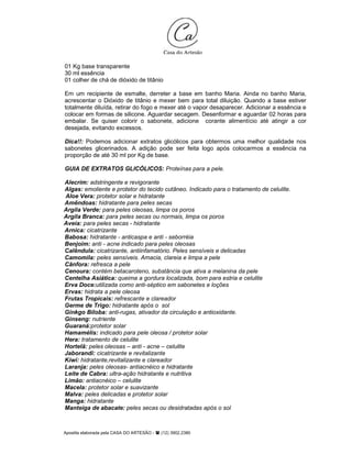 Apostila elaborada pela CASA DO ARTESÃO - (12) 3902.2380
01 Kg base transparente
30 ml essência
01 colher de chá de dióxido de titânio
Em um recipiente de esmalte, derreter a base em banho Maria. Ainda no banho Maria,
acrescentar o Dióxido de titânio e mexer bem para total diluição. Quando a base estiver
totalmente diluída, retirar do fogo e mexer até o vapor desaparecer. Adicionar a essência e
colocar em formas de silicone. Aguardar secagem. Desenformar e aguardar 02 horas para
embalar. Se quiser colorir o sabonete, adicione corante alimentício até atingir a cor
desejada, evitando excessos.
Dica!!: Podemos adicionar extratos glicólicos para obtermos uma melhor qualidade nos
sabonetes glicerinados. A adição pode ser feita logo após colocarmos a essência na
proporção de até 30 ml por Kg de base.
GUIA DE EXTRATOS GLICÓLICOS: Proteínas para a pele.
Alecrim: adstringente e revigorante
Algas: emoliente e protetor do tecido cutâneo. Indicado para o tratamento de celulite.
Aloe Vera: protetor solar e hidratante
Amêndoas: hidratante para peles secas
Argila Verde: para peles oleosas, limpa os poros
Argila Branca: para peles secas ou normais, limpa os poros
Aveia: para peles secas - hidratante
Arnica: cicatrizante
Babosa: hidratante - anticaspa e anti - seborréia
Benjoim: anti - acne indicado para peles oleosas
Calêndula: cicatrizante, antiinfamatório. Peles sensíveis e delicadas
Camomila: peles sensíveis. Amacia, clareia e limpa a pele
Cânfora: refresca a pele
Cenoura: contém betacaroteno, substância que ativa a melanina da pele
Centelha Asiática: queima a gordura localizada, bom para estria e celulite
Erva Doce:utilizada como anti-séptico em sabonetes e loções
Ervas: hidrata a pele oleosa
Frutas Tropicais: refrescante e clareador
Germe de Trigo: hidratante após o sol
Ginkgo Biloba: anti-rugas, ativador da circulação e antioxidante.
Ginseng: nutriente
Guaraná:protetor solar
Hamamélis: indicado para pele oleosa / protetor solar
Hera: tratamento de celulite
Hortelã: peles oleosas – anti - acne – celulite
Jaborandi: cicatrizante e revitalizante
Kiwi: hidratante,revitalizante e clareador
Laranja: peles oleosas- antiacnéico e hidratante
Leite de Cabra: ultra-ação hidratante e nutritiva
Limão: antiacnéico – celulite
Macela: protetor solar e suavizante
Malva: peles delicadas e protetor solar
Manga: hidratante
Manteiga de abacate: peles secas ou desidratadas após o sol
 