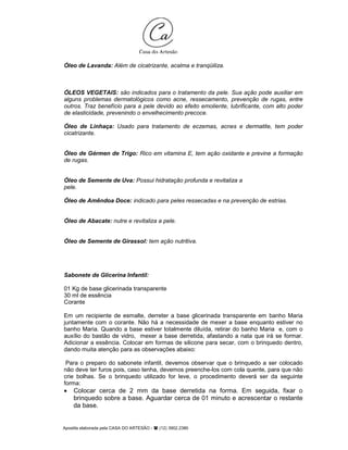 Apostila elaborada pela CASA DO ARTESÃO - (12) 3902.2380
Óleo de Lavanda: Além de cicatrizante, acalma e tranqüiliza.
ÓLEOS VEGETAIS: são indicados para o tratamento da pele. Sua ação pode auxiliar em
alguns problemas dermatológicos como acne, ressecamento, prevenção de rugas, entre
outros. Traz benefício para a pele devido ao efeito emoliente, lubrificante, com alto poder
de elasticidade, prevenindo o envelhecimento precoce.
Óleo de Linhaça: Usado para tratamento de eczemas, acnes e dermatite, tem poder
cicatrizante.
Óleo de Gérmen de Trigo: Rico em vitamina E, tem ação oxidante e previne a formação
de rugas.
Óleo de Semente de Uva: Possui hidratação profunda e revitaliza a
pele.
Óleo de Amêndoa Doce: indicado para peles ressecadas e na prevenção de estrias.
Óleo de Abacate: nutre e revitaliza a pele.
Óleo de Semente de Girassol: tem ação nutritiva.
Sabonete de Glicerina Infantil:
01 Kg de base glicerinada transparente
30 ml de essência
Corante
Em um recipiente de esmalte, derreter a base glicerinada transparente em banho Maria
juntamente com o corante. Não há a necessidade de mexer a base enquanto estiver no
banho Maria. Quando a base estiver totalmente diluída, retirar do banho Maria e, com o
auxílio do bastão de vidro, mexer a base derretida, afastando a nata que irá se formar.
Adicionar a essência. Colocar em formas de silicone para secar, com o brinquedo dentro,
dando muita atenção para as observações abaixo:
Para o preparo do sabonete infantil, devemos observar que o brinquedo a ser colocado
não deve ter furos pois, caso tenha, devemos preenche-los com cola quente, para que não
crie bolhas. Se o brinquedo utilizado for leve, o procedimento deverá ser da seguinte
forma:
• Colocar cerca de 2 mm da base derretida na forma. Em seguida, fixar o
brinquedo sobre a base. Aguardar cerca de 01 minuto e acrescentar o restante
da base.
 