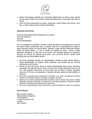 Apostila elaborada pela CASA DO ARTESÃO - (12) 3902.2380
• Alguns brinquedos poderão ser colocados diretamente na forma vazia, devido
ao seu peso. Então é só colocar a base derretida sobre o brinquedo até cobrir a
forma.
• Para um total acabamento da peça, mantenha o banho Maria sem ferver. Com
isso, a nata criada será em menor quantidade.
Sabonete com Ervas:
01 Kg de base glicerinada transparente ou branca
30 ml de essência
Corante
Ervas desidratadas
Em um recipiente de esmalte, derreter a base de glicerina transparente ou branca
em banho Maria juntamente com o corante. Não há a necessidade de mexer a
base enquanto estiver no banho Maria. Quando a base estiver totalmente diluída,
retirar do banho Maria e, com o auxílio do bastão de vidro, mexer a base
derretida, afastando a nata que irá se formar. Em seguida adicionar a essência.
Colocar em formas de silicone para secar, com as ervas dentro, dando muita
atenção para as observações abaixo:
• As ervas utilizadas deverão ser desidratadas. Podemos ainda utilizar folhas e
flores desidratadas no preparo deste sabonete, que poderá ser em formato
tradicional ou em barras.
• Devido ao fato das ervas, flores ou folhas desidratadas serem leves, devemos
prosseguir da seguinte forma: forrar a forma com a base derretida cerca de 02
mm. Em seguida, colocamos as ervas para que se fixem na base. Aguardar
cerca de 01 minuto e acrescentar o restante da base (pode ser feito também o
inverso).
• Para que o sabonete fique inteiramente “recheado” com ervas, procedemos da forma
anterior, mas sempre fazendo camadas de colagem de ervas.
• Dentro de um mesmo sabonete também podemos colocar várias ervas, flores e folhas
diferentes, sempre colocando as mesmas em camadas pequenas. Podemos também
combinar vários tipos de essências para cada erva.
• Para que o sabonete fique ainda mais bonito, combinar também as cores nas camadas.
Sais de Banho:
800 g Cloreto de Sódio
200 g Sulfato de Magnésio
10 ml Essência
1 colher de Lauril em Pó
Corante
Saco Plástico
 