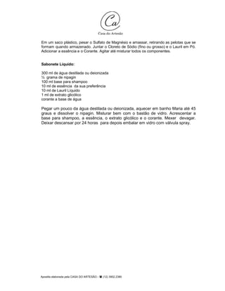 Apostila elaborada pela CASA DO ARTESÃO - (12) 3902.2380
Em um saco plástico, pesar o Sulfato de Magnésio e amassar, retirando as pelotas que se
formam quando armazenado. Juntar o Cloreto de Sódio (fino ou grosso) e o Lauril em Pó.
Adicionar a essência e o Corante. Agitar até misturar todos os componentes.
Sabonete Líquido:
300 ml de água destilada ou deionizada
½ grama de nipagin
100 ml base para shampoo
10 ml de essência da sua preferência
10 ml de Lauril Líquido
1 ml de extrato glicólico
corante a base de água
Pegar um pouco da água destilada ou deionizada, aquecer em banho Maria até 45
graus e dissolver o nipagin. Misturar bem com o bastão de vidro. Acrescentar a
base para shampoo, a essência, o extrato glicólico e o corante. Mexer devagar.
Deixar descansar por 24 horas para depois embalar em vidro com válvula spray.
 