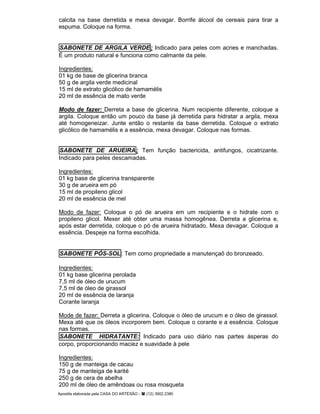 Apostila elaborada pela CASA DO ARTESÃO - (12) 3902.2380
calcita na base derretida e mexa devagar. Borrife álcool de cereais para tirar a
espuma. Coloque na forma.
SABONETE DE ARGILA VERDE: Indicado para peles com acnes e manchadas.
É um produto natural e funciona como calmante da pele.
Ingredientes:
01 kg de base de glicerina branca
50 g de argila verde medicinal
15 ml de extrato glicólico de hamamélis
20 ml de essência de mato verde
Modo de fazer: Derreta a base de glicerina. Num recipiente diferente, coloque a
argila. Coloque então um pouco da base já derretida para hidratar a argila, mexa
até homogeneizar. Junte então o restante da base derretida. Coloque o extrato
glicólico de hamamélis e a essência, mexa devagar. Coloque nas formas.
SABONETE DE ARUEIRA: Tem função bactericida, antifungos, cicatrizante.
Indicado para peles descamadas.
Ingredientes:
01 kg base de glicerina transparente
30 g de arueira em pó
15 ml de propileno glicol
20 ml de essência de mel
Modo de fazer: Coloque o pó de arueira em um recipiente e o hidrate com o
propileno glicol. Mexer até obter uma massa homogênea. Derreta a glicerina e,
após estar derretida, coloque o pó de arueira hidratado. Mexa devagar. Coloque a
essência. Despeje na forma escolhida.
SABONETE PÓS-SOL: Tem como propriedade a manutençaõ do bronzeado.
Ingredientes:
01 kg base glicerina perolada
7,5 ml de óleo de urucum
7,5 ml de óleo de girassol
20 ml de essência de laranja
Corante laranja
Mode de fazer: Derreta a glicerina. Coloque o óleo de urucum e o óleo de girassol.
Mexa até que os óleos incorporem bem. Coloque o corante e a essência. Coloque
nas formas.
SABONETE HIDRATANTE: Indicado para uso diário nas partes ásperas do
corpo, proporcionando maciez e suavidade à pele
Ingredientes:
150 g de manteiga de cacau
75 g de manteiga de karité
250 g de cera de abelha
200 ml de óleo de amêndoas ou rosa mosqueta
 