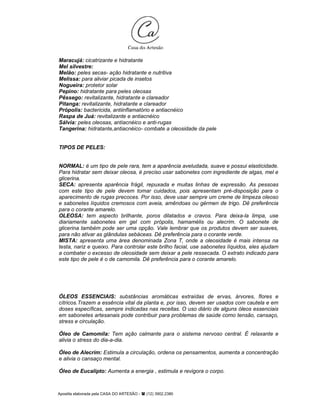 Apostila elaborada pela CASA DO ARTESÃO - (12) 3902.2380
Maracujá: cicatrizante e hidratante
Mel silvestre:
Melão: peles secas- ação hidratante e nutritiva
Melissa: para aliviar picada de insetos
Nogueira: protetor solar
Pepino: hidratante para peles oleosas
Pêssego: revitalizante, hidratante e clareador
Pitanga: revitalizante, hidratante e clareador
Própolis: bactericida, antiinflamatório e antiacnéico
Raspa de Juá: revitalizante e antiacnéico
Sálvia: peles oleosas, antiacnéico e anti-rugas
Tangerina: hidratante,antiacnéico- combate a oleosidade da pele
TIPOS DE PELES:
NORMAL: é um tipo de pele rara, tem a aparência aveludada, suave e possui elasticidade.
Para hidratar sem deixar oleosa, é preciso usar sabonetes com ingrediente de algas, mel e
glicerina.
SECA: apresenta aparência frágil, repuxada e muitas linhas de expressão. As pessoas
com este tipo de pele devem tomar cuidados, pois apresentam pré-disposição para o
aparecimento de rugas precoces. Por isso, deve usar sempre um creme de limpeza oleoso
e sabonetes líquidos cremosos com aveia, amêndoas ou gérmen de trigo. Dê preferência
para o corante amarelo.
OLEOSA: tem aspecto brilhante, poros dilatados e cravos. Para deixa-la limpa, use
diariamente sabonetes em gel com própolis, hamamélis ou alecrim. O sabonete de
glicerina também pode ser uma opção. Vale lembrar que os produtos devem ser suaves,
para não ativar as glândulas sebáceas. Dê preferência para o corante verde.
MISTA: apresenta uma área denominada Zona T, onde a oleosidade é mais intensa na
testa, nariz e queixo. Para controlar este brilho facial, use sabonetes líquidos, eles ajudam
a combater o excesso de oleosidade sem deixar a pele ressecada. O extrato indicado para
este tipo de pele é o de camomila. Dê preferência para o corante amarelo.
ÓLEOS ESSENCIAIS: substâncias aromáticas extraídas de ervas, árvores, flores e
cítricos.Trazem a essência vital da planta e, por isso, devem ser usados com cautela e em
doses específicas, sempre indicadas nas receitas. O uso diário de alguns óleos essenciais
em sabonetes artesanais pode contribuir para problemas de saúde como tensão, cansaço,
stress e circulação.
Óleo de Camomila: Tem ação calmante para o sistema nervoso central. É relaxante e
alivia o stress do dia-a-dia.
Óleo de Alecrim: Estimula a circulação, ordena os pensamentos, aumenta a concentração
e alivia o cansaço mental.
Óleo de Eucalipto: Aumenta a energia , estimula e revigora o corpo.
 