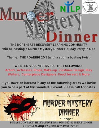  THE NORTHEAST RECOVERY LEARNING COMMUNITY 
will be hosting a Murder Mystery Dinner Holiday Party in Dec
Theme:  THE ROARING 20'S (with a stigma busting twist)
WE NEED VOLUNTEERS FOR THE FOLLOWING: 
Actors, Actresses, Props, Make-up , Costume Design, Play
Writers,  Centerpiece Designers, Food Servers & More
If you have an interest in any of the following areas we invite
you to be a part of this wonderful event. Please call for dates. 
PLEASE CONTACT: HELINA FONTES @ 978-687-4288 EXT.201 OR
KRISTAL MARQUEZ @ 978-687-4288 EXT.131
 