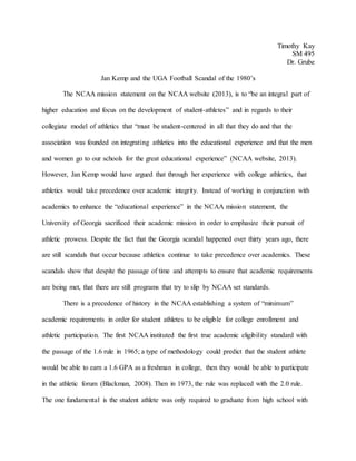 Timothy Kay
SM 495
Dr. Grube
Jan Kemp and the UGA Football Scandal of the 1980’s
The NCAA mission statement on the NCAA website (2013), is to “be an integral part of
higher education and focus on the development of student-athletes” and in regards to their
collegiate model of athletics that “must be student-centered in all that they do and that the
association was founded on integrating athletics into the educational experience and that the men
and women go to our schools for the great educational experience” (NCAA website, 2013).
However, Jan Kemp would have argued that through her experience with college athletics, that
athletics would take precedence over academic integrity. Instead of working in conjunction with
academics to enhance the “educational experience” in the NCAA mission statement, the
University of Georgia sacrificed their academic mission in order to emphasize their pursuit of
athletic prowess. Despite the fact that the Georgia scandal happened over thirty years ago, there
are still scandals that occur because athletics continue to take precedence over academics. These
scandals show that despite the passage of time and attempts to ensure that academic requirements
are being met, that there are still programs that try to slip by NCAA set standards.
There is a precedence of history in the NCAA establishing a system of “minimum”
academic requirements in order for student athletes to be eligible for college enrollment and
athletic participation. The first NCAA instituted the first true academic eligibility standard with
the passage of the 1.6 rule in 1965; a type of methodology could predict that the student athlete
would be able to earn a 1.6 GPA as a freshman in college, then they would be able to participate
in the athletic forum (Blackman, 2008). Then in 1973, the rule was replaced with the 2.0 rule.
The one fundamental is the student athlete was only required to graduate from high school with
 